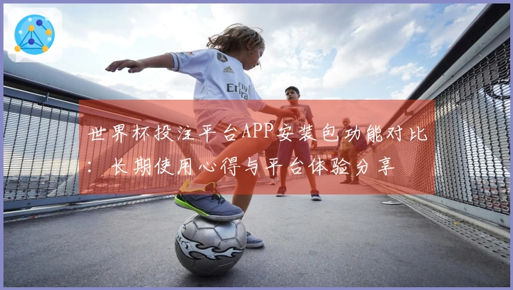 世界杯投注平台APP安装包功能对比：长期使用心得与平台体验分享