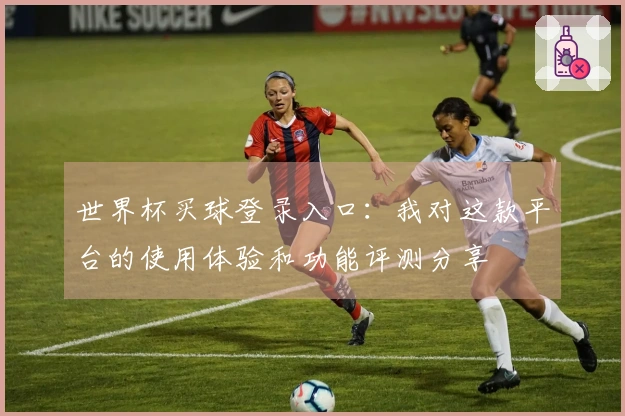 世界杯买球登录入口：我对这款平台的使用体验和功能评测分享