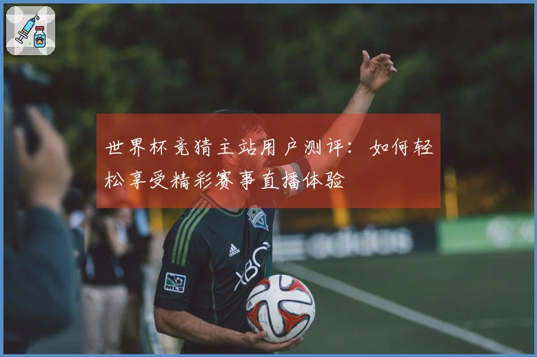 世界杯竞猜主站用户测评：如何轻松享受精彩赛事直播体验